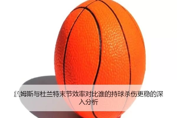詹姆斯与杜兰特末节效率对比谁的持球杀伤更稳的深入分析